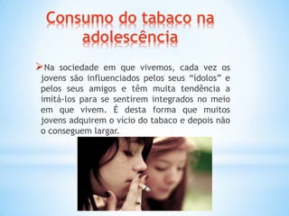 Consumo do tabaco na
adolescência
Na sociedade em que vivemos, cada vez os
jovens são influenciados pelos seus “ídolos” e
pelos seus amigos e têm muita tendência a
imitá-los para se sentirem integrados no meio
em que vivem. É desta forma que muitos
jovens adquirem o vício do tabaco e depois não
o conseguem largar.
 