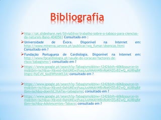 Bibliografia
http://pt.slideshare.net/SilviaSilva/trabalho-sobre-o-tabaco-para-ciencias-
da-naturais-8ano-4040561 Consultado em :
Universidade de Évora. Disponível na Internet em:
http://www.minerva.uevora.pt/publicar/wq_fumar/doencas.htm;
Consultado em ?
Fundação Portuguesa de Cardiologia. Disponível na Internet em:
http://www.fpcardiologia.pt/saude-do-coracao/factores-de-
risco/tabagismo/; consultado em ?
https://www.google.pt/search?q=Tabagismo&biw=1242&bih=606&source=ln
ms&tbm=isch&sa=X&ved=0ahUKEwjfsaqJusHMAhWBnRoKHZExBZwQ_AUIBigB#
imgrc=hyCvN_6odiWhmM%3A; consultado em ?
https://www.google.pt/search?q=Tabagismo&biw=1242&bih=606&source=ln
ms&tbm=isch&sa=X&ved=0ahUKEwjfsaqJusHMAhWBnRoKHZExBZwQ_AUIBigB#
tbm=isch&q=doen%C3%A7as+tabagismo; consultado em ?
https://www.google.pt/search?q=Tabagismo&biw=1242&bih=606&source=ln
ms&tbm=isch&sa=X&ved=0ahUKEwjfsaqJusHMAhWBnRoKHZExBZwQ_AUIBigB#
tbm=isch&q=Adolescentes+Tabaco; consultado em ?
 