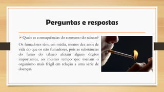 Perguntas e respostas
Quais as consequências do consumo do tabaco?
Os fumadores têm, em média, menos dez anos de
vida do que os não fumadores, pois as substâncias
do fumo do tabaco afetam alguns órgãos
importantes, ao mesmo tempo que tornam o
organismo mais frágil em relação a uma série de
doenças.
 
