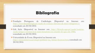 Bibliografia
Fundação Portuguesa de Cardiologia. Disponível na Internet em:
http://www.fpcardiologia.pt/saude-do-coracao/factores-de-risco/tabagismo/;
consultado em 20/02/2016
Life Style. Disponível na Internet em: http://lifestyle.sapo.pt/saude/noticias-
saude/artigos/existem-hoje-mais-fumadores-no-mundo-do-que-em-1980;
consultado em 20/02/2016
Universidade de Évora. Disponível na Internet em:
http://www.minerva.uevora.pt/publicar/wq_fumar/doencas.htm; consultado em
20/02/2016
 