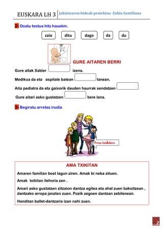 EUSKARA LH 3 Jakintzaren bideak proiektua Zubia Santillana
2
2- Osatu testua hitz hauekin.
GURE AITAREN BERRI
Gure aitak Xabier izena.
Medikua da eta ospitale batean lanean.
Aita pediatra da eta gaixorik dauden haurrak sendatzen .
Gure aitari asko gustatzen bere lana.
3- Begiratu arretaz irudia
AMA TXIKITAN
Amaren familian bost lagun ziren. Amak bi neba zituen.
Amak txikitan ilehoria zen .
Amari asko gustatzen zitzaion dantza egitea eta ahal zuen bakoitzean ,
dantzako arropa janzten zuen. Pozik zegoen dantzan zebilenean.
Handitan ballet-dantzaria izan nahi zuen.
dudadagodituzaio
Ama txikitan
 