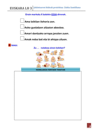 EUSKARA LH 3 Jakintzaren bideak proiektua Zubia Santillana
3
Orain markatu X batekin EGIA direnak.
Ama txikitan ilehoria zen.
Asko gustatzen zitzaion abestea.
Amari dantzako arropa janzten zuen.
Amak neba bat eta bi ahizpa zituen.
4- Idatzi.
Zu … nolakoa zinen txikitan?
HONELAKOA NINTZEN TXIKITAN
 