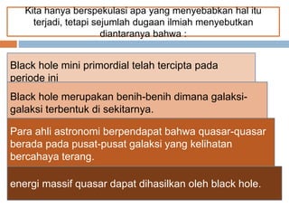 Kita hanya berspekulasi apa yang menyebabkan hal itu
terjadi, tetapi sejumlah dugaan ilmiah menyebutkan
diantaranya bahwa :
Black hole mini primordial telah tercipta pada
periode ini
Black hole merupakan benih-benih dimana galaksi-
galaksi terbentuk di sekitarnya.
Para ahli astronomi berpendapat bahwa quasar-quasar
berada pada pusat-pusat galaksi yang kelihatan
bercahaya terang.
energi massif quasar dapat dihasilkan oleh black hole.
 