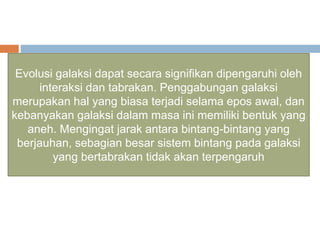 Evolusi galaksi dapat secara signifikan dipengaruhi oleh
interaksi dan tabrakan. Penggabungan galaksi
merupakan hal yang biasa terjadi selama epos awal, dan
kebanyakan galaksi dalam masa ini memiliki bentuk yang
aneh. Mengingat jarak antara bintang-bintang yang
berjauhan, sebagian besar sistem bintang pada galaksi
yang bertabrakan tidak akan terpengaruh
 