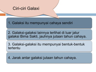 1. Galaksi itu mempunyai cahaya sendiri
2. Galaksi-galaksi lainnya terlihat di luar jalur
galaksi Bima Sakti, jauhnya jutaan tahun cahaya.
3. Galaksi-galaksi itu mempunyai bentuk-bentuk
tertentu
4. Jarak antar galaksi jutaan tahun cahaya.
Ciri-ciri Galaxi
 