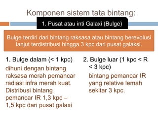 Komponen sistem tata bintang:
1. Bulge dalam (< 1 kpc)
dihuni dengan bintang
raksasa merah pemancar
radiasi infra merah kuat.
Distribusi bintang
pemancar IR 1,3 kpc –
1,5 kpc dari pusat galaxi
2. Bulge luar (1 kpc < R
< 3 kpc)
bintang pemancar IR
yang relative lemah
sekitar 3 kpc.
1. Pusat atau inti Galaxi (Bulge)
Bulge terdiri dari bintang raksasa atau bintang berevolusi
lanjut terdistribusi hingga 3 kpc dari pusat galaksi.
 