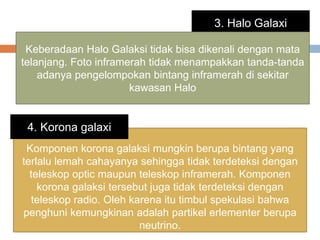 3. Halo Galaxi
Keberadaan Halo Galaksi tidak bisa dikenali dengan mata
telanjang. Foto inframerah tidak menampakkan tanda-tanda
adanya pengelompokan bintang inframerah di sekitar
kawasan Halo
Komponen korona galaksi mungkin berupa bintang yang
terlalu lemah cahayanya sehingga tidak terdeteksi dengan
teleskop optic maupun teleskop inframerah. Komponen
korona galaksi tersebut juga tidak terdeteksi dengan
teleskop radio. Oleh karena itu timbul spekulasi bahwa
penghuni kemungkinan adalah partikel erlementer berupa
neutrino.
4. Korona galaxi
 