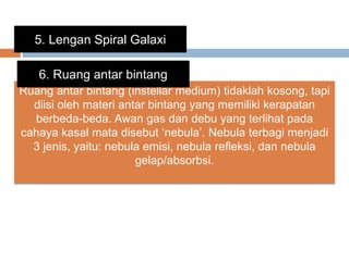 5. Lengan Spiral Galaxi
Ruang antar bintang (instellar medium) tidaklah kosong, tapi
diisi oleh materi antar bintang yang memiliki kerapatan
berbeda-beda. Awan gas dan debu yang terlihat pada
cahaya kasal mata disebut ‘nebula’. Nebula terbagi menjadi
3 jenis, yaitu: nebula emisi, nebula refleksi, dan nebula
gelap/absorbsi.
6. Ruang antar bintang
 