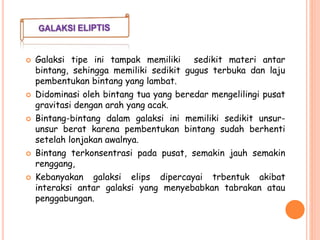  Galaksi tipe ini tampak memiliki sedikit materi antar
bintang, sehingga memiliki sedikit gugus terbuka dan laju
pembentukan bintang yang lambat.
 Didominasi oleh bintang tua yang beredar mengelilingi pusat
gravitasi dengan arah yang acak.
 Bintang-bintang dalam galaksi ini memiliki sedikit unsur-
unsur berat karena pembentukan bintang sudah berhenti
setelah lonjakan awalnya.
 Bintang terkonsentrasi pada pusat, semakin jauh semakin
renggang,
 Kebanyakan galaksi elips dipercayai trbentuk akibat
interaksi antar galaksi yang menyebabkan tabrakan atau
penggabungan.
 