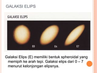 GALAKSI ELIPS
Galaksi Elips (E) memiliki bentuk spheroidal yang
memipih ke arah tepi. Galaksi elips dari 0 – 7
menurut kelonjongan elipsnya.
 
