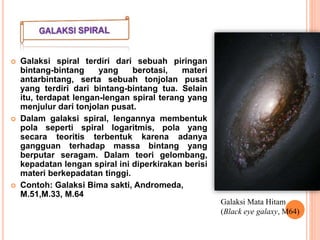  Galaksi spiral terdiri dari sebuah piringan
bintang-bintang yang berotasi, materi
antarbintang, serta sebuah tonjolan pusat
yang terdiri dari bintang-bintang tua. Selain
itu, terdapat lengan-lengan spiral terang yang
menjulur dari tonjolan pusat.
 Dalam galaksi spiral, lengannya membentuk
pola seperti spiral logaritmis, pola yang
secara teoritis terbentuk karena adanya
gangguan terhadap massa bintang yang
berputar seragam. Dalam teori gelombang,
kepadatan lengan spiral ini diperkirakan berisi
materi berkepadatan tinggi.
 Contoh: Galaksi Bima sakti, Andromeda,
M.51,M.33, M.64
Galaksi Mata Hitam
(Black eye galaxy, M64)
 