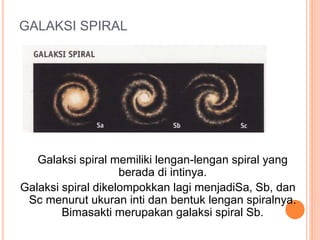 GALAKSI SPIRAL
Galaksi spiral memiliki lengan-lengan spiral yang
berada di intinya.
Galaksi spiral dikelompokkan lagi menjadiSa, Sb, dan
Sc menurut ukuran inti dan bentuk lengan spiralnya.
Bimasakti merupakan galaksi spiral Sb.
 