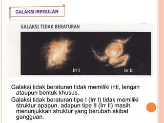 Galaksi tidak beraturan tidak memiliki inti, lengan
ataupun bentuk khusus.
Galaksi tidak beraturan tipe I (Irr I) tidak memiliki
struktur apapun, adapun tipe II (Irr II) masih
menunjukkan struktur yang berubah akibat
gangguan.
 