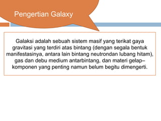 Pengertian Galaxy
Galaksi adalah sebuah sistem masif yang terikat gaya
gravitasi yang terdiri atas bintang (dengan segala bentuk
manifestasinya, antara lain bintang neutrondan lubang hitam),
gas dan debu medium antarbintang, dan materi gelap–
komponen yang penting namun belum begitu dimengerti.
 