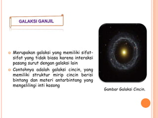  Merupakan galaksi yang memiliki sifat-
sifat yang tidak biasa karena interaksi
pasang surut dengan galaksi lain
 Contohnya adalah galaksi cincin, yang
memiliki struktur mirip cincin berisi
bintang dan materi antarbintang yang
mengelilingi inti kosong
Gambar Galaksi Cincin.
 