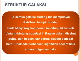 STRUKTUR GALAKSI
Di semua galaksi bintang tua mempunyai
distribusi hampir bundar.
Pada Milky Way komponen ini ditunjukkan oleh
bintang-bintang populasi II. Bagian dalam disebut
bulge, dan bagian luar sering disebut sebagai
halo. Tidak ada perbedaan signifikan secara fisik
antara bulge dan halo.
 