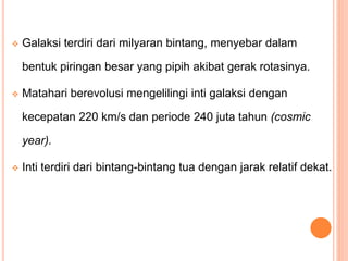  Galaksi terdiri dari milyaran bintang, menyebar dalam
bentuk piringan besar yang pipih akibat gerak rotasinya.
 Matahari berevolusi mengelilingi inti galaksi dengan
kecepatan 220 km/s dan periode 240 juta tahun (cosmic
year).
 Inti terdiri dari bintang-bintang tua dengan jarak relatif dekat.
 