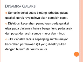 DINAMIKA GALAKSI
 Semakin dekat suatu bintang terhadap pusat
galaksi, gerak revolusinya akan semakin cepat.
 Distribusi kecerahan permukaan pada galaksi
elips pada dasarnya hanya bergantung pada jarak
dari pusat dan arah sumbu mayor dan minor.
 Jika r adalah radius sepanjang sumbu mayor,
kecerahan permukaan I(r) yang didiskripsikan
dengan hukum de Vaucouleurs.
 