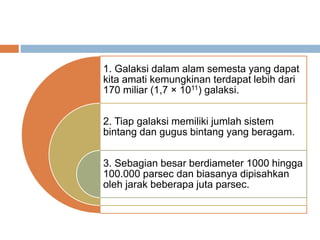 1. Galaksi dalam alam semesta yang dapat
kita amati kemungkinan terdapat lebih dari
170 miliar (1,7 × 1011) galaksi.
2. Tiap galaksi memiliki jumlah sistem
bintang dan gugus bintang yang beragam.
3. Sebagian besar berdiameter 1000 hingga
100.000 parsec dan biasanya dipisahkan
oleh jarak beberapa juta parsec.
 