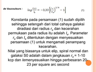Konstanta pada persamaan (1) sudah dipilih
sehingga setengah dari total cahaya galaksi
diradiasi dari radius re dan kecerahan
permukaan pada radius itu adalah Ie. Parameter
re dan Ie ditentukan dengan menyesuaikan
persamaan (1) untuk mengamati penampang
kecerahan.
Nilai yang biasanya untuk elip, spiral normal dan
galaksi S0 adalah dalam jangkauan re = 1-10
kcp dan Iemenyesuaikan hingga perbesaran 20-
23 per square arc second
(1)
de Vaucouleurs :
 