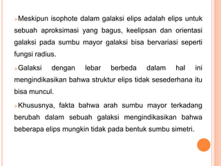 Meskipun isophote dalam galaksi elips adalah elips untuk
sebuah aproksimasi yang bagus, keelipsan dan orientasi
galaksi pada sumbu mayor galaksi bisa bervariasi seperti
fungsi radius.
Galaksi dengan lebar berbeda dalam hal ini
mengindikasikan bahwa struktur elips tidak sesederhana itu
bisa muncul.
Khususnya, fakta bahwa arah sumbu mayor terkadang
berubah dalam sebuah galaksi mengindikasikan bahwa
beberapa elips mungkin tidak pada bentuk sumbu simetri.
 