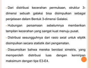  Dari distribusi kecerahan permukaan, struktur 3-
dimensi sebuah galaksi bisa disimpulkan sebagai
penjelasan dalam Bentuk 3-dimensi Galaksi.
 Hubungan persamaan sebelumnya memberikan
tampilan kecerahan yang sangat kuat menuju pusat.
 Distribusi sesungguhnya dari rasio axial untuk eliptik
disimpulkan secara statistik dari pengamatan.
 Diasumsikan bahwa mereka berotasi simetris, yang
memperoleh distribusi luas dengan kemiripan
maksimum dengan tipe E3-E4.
 
