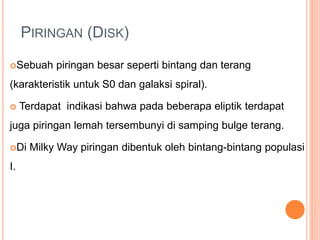 PIRINGAN (DISK)
Sebuah piringan besar seperti bintang dan terang
(karakteristik untuk S0 dan galaksi spiral).
 Terdapat indikasi bahwa pada beberapa eliptik terdapat
juga piringan lemah tersembunyi di samping bulge terang.
Di Milky Way piringan dibentuk oleh bintang-bintang populasi
I.
 