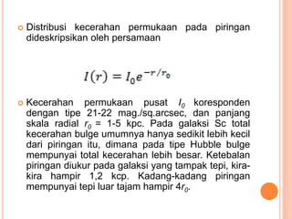  Distribusi kecerahan permukaan pada piringan
dideskripsikan oleh persamaan
 Kecerahan permukaan pusat I0 koresponden
dengan tipe 21-22 mag./sq.arcsec, dan panjang
skala radial r0 = 1-5 kpc. Pada galaksi Sc total
kecerahan bulge umumnya hanya sedikit lebih kecil
dari piringan itu, dimana pada tipe Hubble bulge
mempunyai total kecerahan lebih besar. Ketebalan
piringan diukur pada galaksi yang tampak tepi, kira-
kira hampir 1,2 kcp. Kadang-kadang piringan
mempunyai tepi luar tajam hampir 4r0.
 