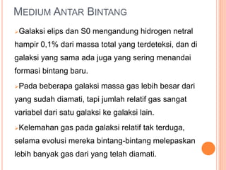 MEDIUM ANTAR BINTANG
Galaksi elips dan S0 mengandung hidrogen netral
hampir 0,1% dari massa total yang terdeteksi, dan di
galaksi yang sama ada juga yang sering menandai
formasi bintang baru.
Pada beberapa galaksi massa gas lebih besar dari
yang sudah diamati, tapi jumlah relatif gas sangat
variabel dari satu galaksi ke galaksi lain.
Kelemahan gas pada galaksi relatif tak terduga,
selama evolusi mereka bintang-bintang melepaskan
lebih banyak gas dari yang telah diamati.
 