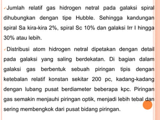 Jumlah relatif gas hidrogen netral pada galaksi spiral
dihubungkan dengan tipe Hubble. Sehingga kandungan
spiral Sa kira-kira 2%, spiral Sc 10% dan galaksi Irr I hingga
30% atau lebih.
Distribusi atom hidrogen netral dipetakan dengan detail
pada galaksi yang saling berdekatan. Di bagian dalam
galaksi gas berbentuk sebuah piringan tipis dengan
ketebalan relatif konstan sekitar 200 pc, kadang-kadang
dengan lubang pusat berdiameter beberapa kpc. Piringan
gas semakin menjauhi piringan optik, menjadi lebih tebal dan
sering membengkok dari pusat bidang piringan.
 