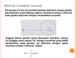BENTUK 3-DIMENSI GALAKSI
Persamaan (1) dan (2) mendeskripsikan distribusi cahaya galaksi
diproyeksikan pada bidang angkasa. Distribusi cahaya 3-dimensi
pada galaksi diperoleh dengan membalikkan proyeksi.
Anggap bahwa galaksi spiral diproyeksi distribusi cahaya
I(r) (anggap sama seperti (1)). Dengan koordinat yang dipilih
berdasarkan pada gambar, I(r) diberikan dengan syarat
distribusi cahaya 3-dimensi adalah
 