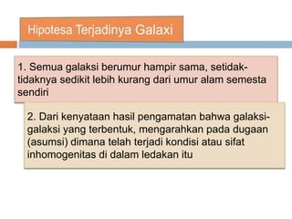 1. Semua galaksi berumur hampir sama, setidak-
tidaknya sedikit lebih kurang dari umur alam semesta
sendiri
2. Dari kenyataan hasil pengamatan bahwa galaksi-
galaksi yang terbentuk, mengarahkan pada dugaan
(asumsi) dimana telah terjadi kondisi atau sifat
inhomogenitas di dalam ledakan itu
 