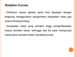  Distribusi massa galaksi spiral bisa dipelajari dengan
langsung menggunakan pengamatan kecepatan rotasi gas
antara bintang-bintang.
 Kecepatan rotasi yang semakin tinggi mengindikasikan
massa semakin besar, sehingga tipe Sa pasti mempunyai
massa jenis semakin besar mendekati pusat.
Rotation Curves
 