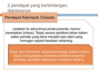 2 pendapat yang bertentangan,
diantaranya:
Ledakan itu seluruhnya porak-poranda, hancur
berantakan (chaos). Tetapi secara perlahan-lahan dalam
waktu periode yang lama menjadi satu alam yang
homogen seperti keadaan sekarang.
Pendapat Kelompok Chaostic
Dasar teori kelompok sarjana kosmologi adalah karena
dapat mengungkap problema-problema terperinci
terhadap peristiwa kekacauan turbelensi tertentu.
 