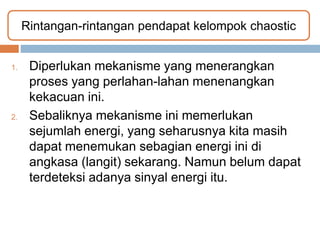1. Diperlukan mekanisme yang menerangkan
proses yang perlahan-lahan menenangkan
kekacuan ini.
2. Sebaliknya mekanisme ini memerlukan
sejumlah energi, yang seharusnya kita masih
dapat menemukan sebagian energi ini di
angkasa (langit) sekarang. Namun belum dapat
terdeteksi adanya sinyal energi itu.
Rintangan-rintangan pendapat kelompok chaostic
 
