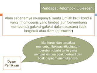 Pendapat Kelompok Quiescent
Alam sebenarnya mempunyai suatu jumlah kecil kondisi
yang inhomogenis yang lambat laun berkembang
membentuk galaksi-galaksi dalam suasana tidak
bergerak atau diam (quiescent)
kita harus dan terpaksa
menyebut fluktuasi (fluctuate =
berubah-ubah) tentu yang
sampai kinipun tidak berhasil dan
tidak dapat menemukannya.
Dasar
Pemikiran
 