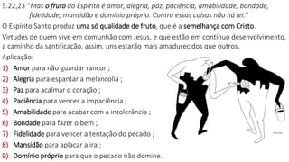 5.22,23 “Mas o fruto do Espírito é amor, alegria, paz, paciência, amabilidade, bondade,
fidelidade, mansidão e domínio próprio. Contra essas coisas não há lei.“
O Espírito Santo produz uma só qualidade de fruto, que é a semelhança com Cristo.
Virtudes de quem vive em comunhão com Jesus, e que estão em contínuo desenvolvimento,
a caminho da santificação, assim, uns estarão mais amadurecidos que outros.
Aplicação:
1) Amor para não guardar rancor ;
2) Alegria para espantar a melancolia ;
3) Paz para acalmar o coração ;
4) Paciência para vencer a impaciência ;
5) Amabilidade para acabar com a intolerância ;
6) Bondade para fazer o bem ;
7) Fidelidade para vencer a tentação do pecado ;
8) Mansidão para aplacar a ira ;
9) Domínio próprio para que o pecado não domine.
 