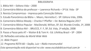 BIBLIOGRAFIA
1. Bíblia NVI – Editora Vida – 2000
2. Comentário Bíblico do professor – Lawrence Richards – 3ª Ed. Vida - SP
3. Revista Compromisso - impressa pela Convicção Editora
5. Estudo Panorâmico da Bíblia –. Mears, Henrietta C.- SP: Editora Vida, 2006.
6. Comentário Bíblico Moody – Charles F Pfieffer – Ed. Batista Regular,2017
7. Comentário Bíblico Popular - MacDonald, Willian, SP, Ed. Mundo Cristão, 1ª, 2008
8. Comentário Bíblico NVI -. BRUCCE, F. F, SP, Ed. Vida, 1ª edição, 2008
9. Passo a Passo pelo AT – Wailon B & Tom H.- Ed. LifeWay Brasil – SP - 2004
10. Reflexões extraídas da World Wide Web
11. Bible Project
12. Programa ROTA 66 – Sayão, Luiz – Rádio transmundial
Esta apresentação está disponível no site: www.escolabiblicavirtual.com.br 19
 