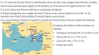 É a 1ª carta escrita por Paulo e considerada como um dos mais antigos documentos cristãos.
Paulo havia passado pela região sul da Galácia, ao final da sua 1ª viagem (anos 47, 48).
É a única carta que Paulo endereça a uma grupo de Igrejas
A Galácia designava uma região da atual Turquia e seu nome originou-se no Séc. III aC,
quando uma tribo Celta da Gália (França) migrou para o local.
Era uma província romana e o governo estava em Ancyra (atual Ancara capital da Turquia).
As igrejas da Galácia estão situadas nas
cidades:
• Antioquia da Psídia (At 13.14,2Tm 3.11)
• Icônio (At 14.1-5, 2 Tm 3.11).
• Listra (At 14.6, 2 Tm 3.11),
• Derbe (At 14.6)
 