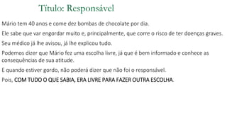 Título: Responsável
Mário tem 40 anos e come dez bombas de chocolate por dia.
Ele sabe que var engordar muito e, principalmente, que corre o risco de ter doenças graves.
Seu médico já lhe avisou, já lhe explicou tudo.
Podemos dizer que Mário fez uma escolha livre, já que é bem informado e conhece as
consequências de sua atitude.
E quando estiver gordo, não poderá dizer que não foi o responsável.
Pois, COM TUDO O QUE SABIA, ERA LIVRE PARA FAZER OUTRA ESCOLHA.
 