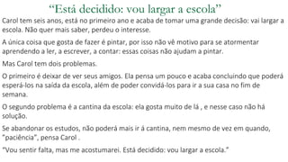 “Está decidido: vou largar a escola”
Carol tem seis anos, está no primeiro ano e acaba de tomar uma grande decisão: vai largar a
escola. Não quer mais saber, perdeu o interesse.
A única coisa que gosta de fazer é pintar, por isso não vê motivo para se atormentar
aprendendo a ler, a escrever, a contar: essas coisas não ajudam a pintar.
Mas Carol tem dois problemas.
O primeiro é deixar de ver seus amigos. Ela pensa um pouco e acaba concluindo que poderá
esperá-los na saída da escola, além de poder convidá-los para ir a sua casa no fim de
semana.
O segundo problema é a cantina da escola: ela gosta muito de lá , e nesse caso não há
solução.
Se abandonar os estudos, não poderá mais ir á cantina, nem mesmo de vez em quando,
”paciência”, pensa Carol .
“Vou sentir falta, mas me acostumarei. Está decidido: vou largar a escola.”
 