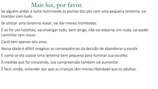 Mais luz, por favor.
Se alguém andar á noite iluminando as pontas dos pés com uma pequena lanterna, vai
trombar com tudo.
Se utilizar uma lanterna maior, vai dar menos trombadas.
E se for um holofote, vai enxergar tudo, bem longe, não vai esbarrar em nada, vai poder
caminhar sem riscos.
Carol tem apenas seis anos.
Nessa idade é difícil imaginar as consequências da decisão de abandonar a escola.
É como se ela usasse uma lanterna bem pequena para iluminar sua escolha.
À medida que for crescendo, sua compreensão também vai aumentar.
É fácil, então, entender por que as crianças têm menos liberdade que os adultos.
 