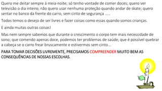 Quero me deitar sempre á meia-noite; só tenho vontade de comer doces; quero ver
televisão o dia inteiro; não quero usar nenhuma proteção quando andar de skate; quero
sentar no banco da frente do carro, sem cinto de segurança .....
Todos temos o desejo de ser livres e fazer coisas como essas quando somos crianças.
E ainda muitas outras coisas!
Mas nem sempre sabemos que durante o crescimento o corpo tem mais necessidade de
sono; que comendo apenas doce, podemos ter problemas de saúde; que é possível quebrar
a cabeça se o carro frear bruscamente e estivermos sem cinto...
PARA TOMAR DECISÕES LIVREMENTE, PRECISAMOS COMPREENDER MUITO BEM AS
CONSEQUÊNCIAS DE NOSSAS ESCOLHAS.
 