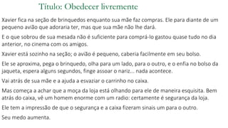 Título: Obedecer livremente
Xavier fica na seção de brinquedos enquanto sua mãe faz compras. Ele para diante de um
pequeno avião que adoraria ter, mas que sua mãe não lhe dará.
E o que sobrou de sua mesada não é suficiente para comprá-lo gastou quase tudo no dia
anterior, no cinema com os amigos.
Xavier está sozinho na seção; o avião é pequeno, caberia facilmente em seu bolso.
Ele se aproxima, pega o brinquedo, olha para um lado, para o outro, e o enfia no bolso da
jaqueta, espera alguns segundos, finge assoar o nariz... nada acontece.
Vai atrás de sua mãe e a ajuda a esvaziar o carrinho no caixa.
Mas começa a achar que a moça da loja está olhando para ele de maneira esquisita. Bem
atrás do caixa, vê um homem enorme com um radio: certamente é segurança da loja.
Ele tem a impressão de que o segurança e a caixa fizeram sinais um para o outro.
Seu medo aumenta.
 
