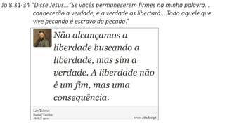 Jo 8.31-34 “Disse Jesus..."Se vocês permanecerem firmes na minha palavra...
conhecerão a verdade, e a verdade os libertará....Todo aquele que
vive pecando é escravo do pecado.”
 