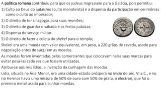A política romana contribuiu para que os judeus migrassem para a Galácia, pois permitiu:
1) Culto ao Deus do judaísmo (culto monoteísta) e a dispensa da participação em cerimônias
como o culto ao imperador;
2) O direito de ter sinagogas para suas reuniões;
3) O direito de guardar o sábado e as festas judaicas;
4) Dispensa do serviço militar.
5) O direito de fazer a coleta do shekel para o templo;
Shekel era uma moeda com valor equivalente, em peso, a 220 grãos de cevada, usado para
negociação antes de surgirem as moedas.
As moedas foram inventadas pelos comerciantes que colocavam nelas suas marcas para
evitar pesá-las cada vez que fossem utilizadas.
Atribui-se aos reis lídios, a invenção da cunhagem das moedas.
Lídia, situada na Ásia Menor, era uma cidade-estado próspera no início do séc. VI a.C., e no
rio Hermos havia uma mistura de 50% de ouro com 50% de prata, o electron, que foi o
primeiro metal usado para cunhar moedas.
 