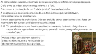 As comunidades judaicas, em virtude de seus costumes, se diferenciavam da população.
O elo entre os judeus estava na regra de vida: a Torá.
Era comum a construção de um “cidade judaica” dentro das cidades.
A sinagoga era o centro da comunidade, em torno dela os judeus habitavam,
comercializavam e se socializavam.
Tinham associações de profissionais (não ser excluído destas associações talvez fosse um
motivo para dar ouvidos ao discurso dos judaizantes)
6.12 “Os que desejam causar boa impressão exteriormente, tentando obrigá-los a se
circuncidarem, agem desse modo apenas para não serem perseguidos por causa da
cruz de Cristo.”
Muitos judeus conseguiram adquirir a
cidadania romana, sem a necessidade de
abandonar o judaísmo e suas práticas.
 