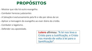 PROPÓSITOS
• Mostrar que não há outro evangelho.
• Combater heresias judaizantes
• A Salvação é exclusivamente pela fé e não por obras da Lei.
• Aplicar a mensagem do evangelho ao viver diário do cristão.
• Combater o legalismo.
• Defender seu apostolado.
 