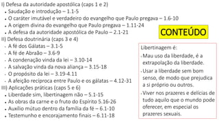 I) Defesa da autoridade apostólica (caps 1 e 2)
● Saudação e introdução – 1.1-5
● O caráter imutável e verdadeiro do evangelho que Paulo pregava – 1.6-10
● A origem divina do evangelho que Paulo pregava – 1.11-24
● A defesa da autoridade apostólica de Paulo – 2.1-21
II) Defesa doutrinária (caps 3 e 4)
• A fé dos Gálatas – 3.1-5
• A fé de Abraão – 3.6-9
• A condenação vinda da lei – 3.10-14
• A salvação vinda da nova aliança – 3.15-18
• O propósito da lei – 3.19-4.11
• A afeição recíproca entre Paulo e os gálatas – 4.12-31
III) Aplicações práticas (caps 5 e 6)
● Liberdade sim, libertinagem não – 5.1-15
● As obras da carne e o fruto do Espírito 5.16-26
● Auxílio mútuo dentro da família da fé – 6.1-10
● Testemunho e encorajamento finais – 6.11-18
CONTEÚDO
Libertinagem é:
• Mau uso da liberdade, é a
extrapolação da liberdade.
• Usar a liberdade sem bom
senso, de modo que prejudica
a si próprio ou outros.
• Viver nos prazeres e delícias de
tudo aquilo que o mundo pode
oferecer, em especial os
prazeres sexuais.
 