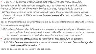  O CARÁTER IMUTÁVEL E VERDADEIRO DO EVANGELHO QUE PAULO PREGAVA
Naquela época não havia nenhum evangelho escrito, somente a transmissão oral dos
ensinos de Cristo, vindos do testemunho dos apóstolos, aos quais Paulo se junta.
1.6,7 “Admiro-me de que vocês estejam abandonando tão rapidamente aquele que os
chamou pela graça de Cristo, para seguirem outro evangelho que, na realidade, não é o
evangelho”
Não se trata de heresia, de outra interpretação ou de uma interpretação adaptada à cultura
Trata-se de outro evangelho:
2.4,5 “...alguns falsos irmãos infiltraram-se em nosso meio para espionar a liberdade que
temos em Cristo Jesus e nos reduzir à escravidão. Não nos submetemos a eles nem por
um instante, para que a verdade do evangelho permanecesse com vocês.”
 Deus é onisciente e CHAMA antes do nascimento, mas a OPÇÃO é de cada um.
1.15,16 “Mas Deus me separou desde o ventre materno e me chamou...Quando lhe agradou
revelar o seu Filho em mim...”
Como as duas coisas se relacionam não sabemos.
 